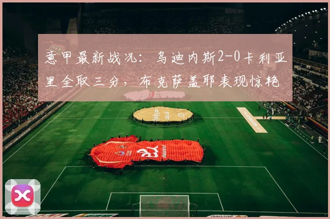 意甲最新战况：乌迪内斯2-0卡利亚里全取三分，布克萨盖耶表现惊艳，球队防守稳固