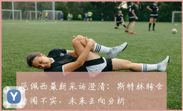 范佩西最新采访澄清:斯特林转会传闻不实,未来去向分析