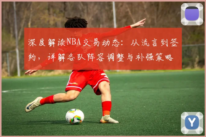 深度解读NBA交易动态：从流言到签约，详解各队阵容调整与补强策略
