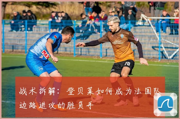 战术拆解:登贝莱如何成为法国队边路进攻的胜负手