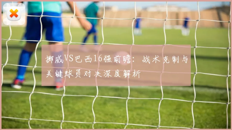 挪威VS巴西16强前瞻：战术克制与关键球员对决深度解析