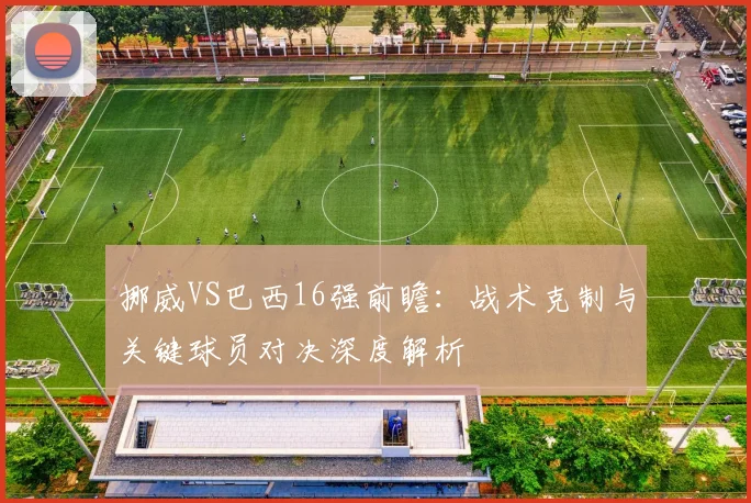 挪威VS巴西16强前瞻:战术克制与关键球员对决深度解析