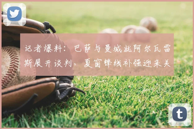 记者爆料：巴萨与曼城就阿尔瓦雷斯展开谈判，夏窗锋线补强迎来关键进展