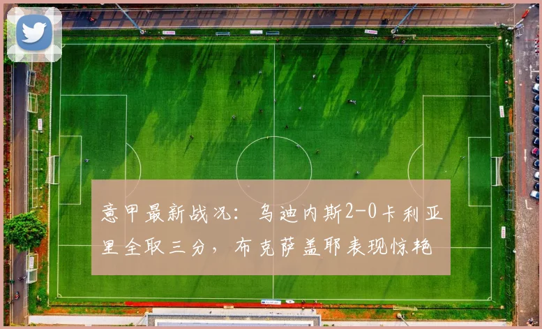 意甲最新战况:乌迪内斯2-0卡利亚里全取三分,布克萨盖耶表现惊艳,球队防守稳固